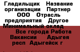 Гладильщик › Название организации ­ Партнер, ООО › Отрасль предприятия ­ Другое › Минимальный оклад ­ 20 000 - Все города Работа » Вакансии   . Адыгея респ.,Адыгейск г.